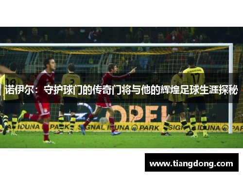 诺伊尔：守护球门的传奇门将与他的辉煌足球生涯探秘